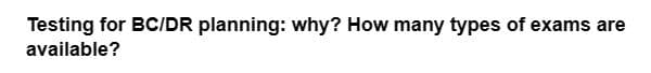Testing for BC/DR planning: why? How many types of exams are
available?