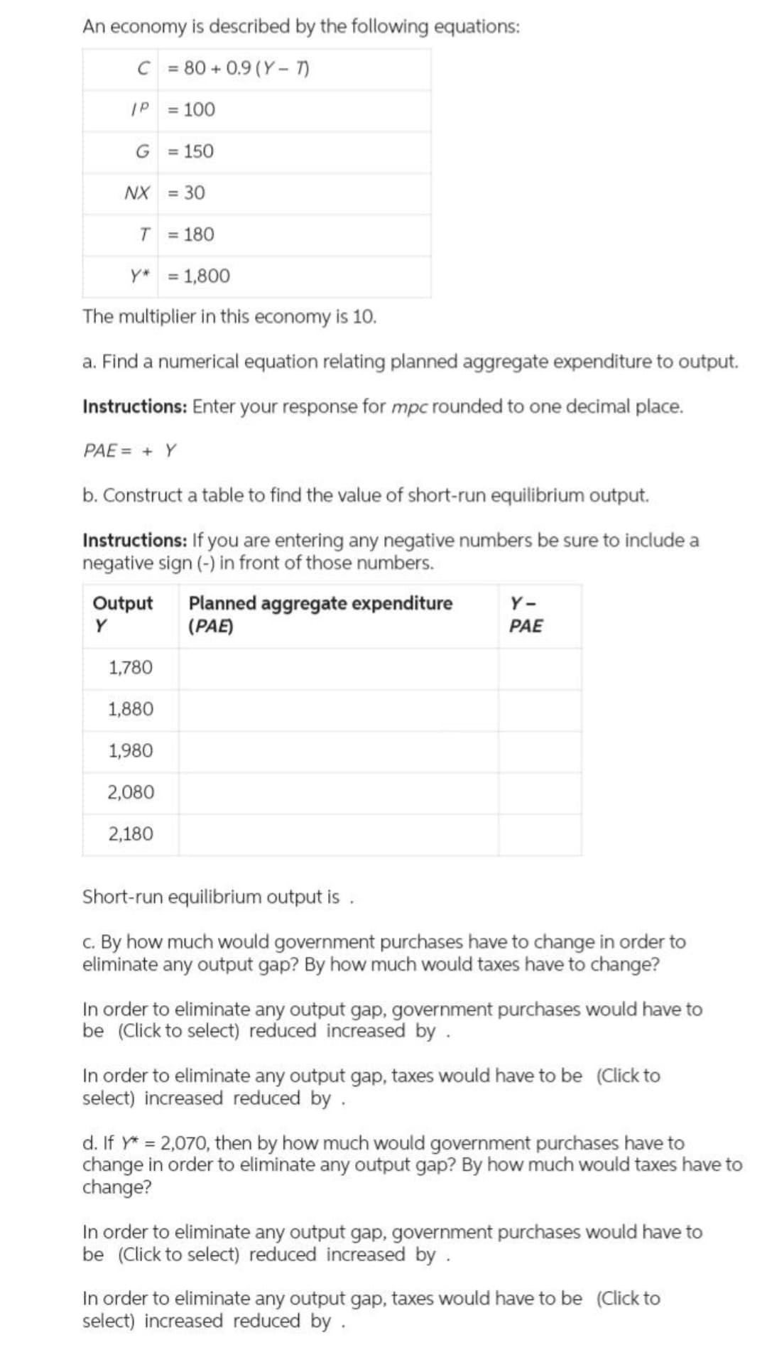 An economy is described by the following equations:
C = 80+ 0.9 (Y-7)
IP
= 100
G
NX
T
= 180
Y* = 1,800
The multiplier in this economy is 10.
a. Find a numerical equation relating planned aggregate expenditure to output.
Instructions: Enter your response for mpc rounded to one decimal place.
PAE = + Y
= 150
Output
Y
= 30
b. Construct a table to find the value of short-run equilibrium output.
Instructions: If you are entering any negative numbers be sure to include a
negative sign (-) in front of those numbers.
1,780
1,880
1,980
2,080
2,180
Planned aggregate expenditure
(PAE)
Y-
PAE
Short-run equilibrium output is.
c. By how much would government purchases have to change in order to
eliminate any output gap? By how much would taxes have to change?
In order to eliminate any output gap, government purchases would have to
be (Click to select) reduced increased by .
In order to eliminate any output gap, taxes would have to be (Click to
select) increased reduced by .
d. If y* = 2,070, then by how much would government purchases have to
change in order to eliminate any output gap? By how much would taxes have to
change?
In order to eliminate any output gap, government purchases would have to
be (Click to select) reduced increased by .
In order to eliminate any output gap, taxes would have to be (Click to
select) increased reduced by .