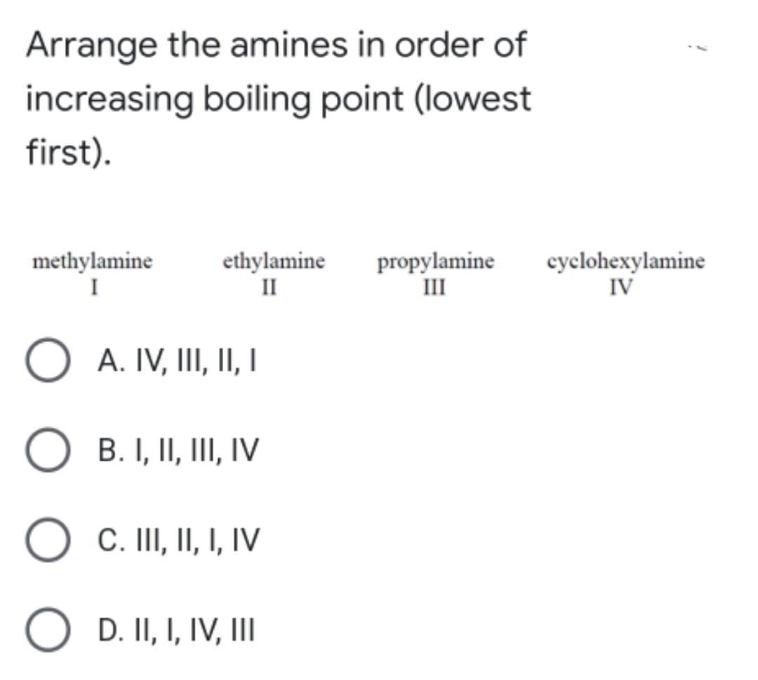 Arrange the amines in order of
increasing boiling point (lowest
first).
methylamine
I
ethylamine
II
propylamine
III
cyclohexylamine
IV
A. IV, III, II, I
B. I, II, III, IV
C. II, II, I, IV
D. II, I, IV, III
