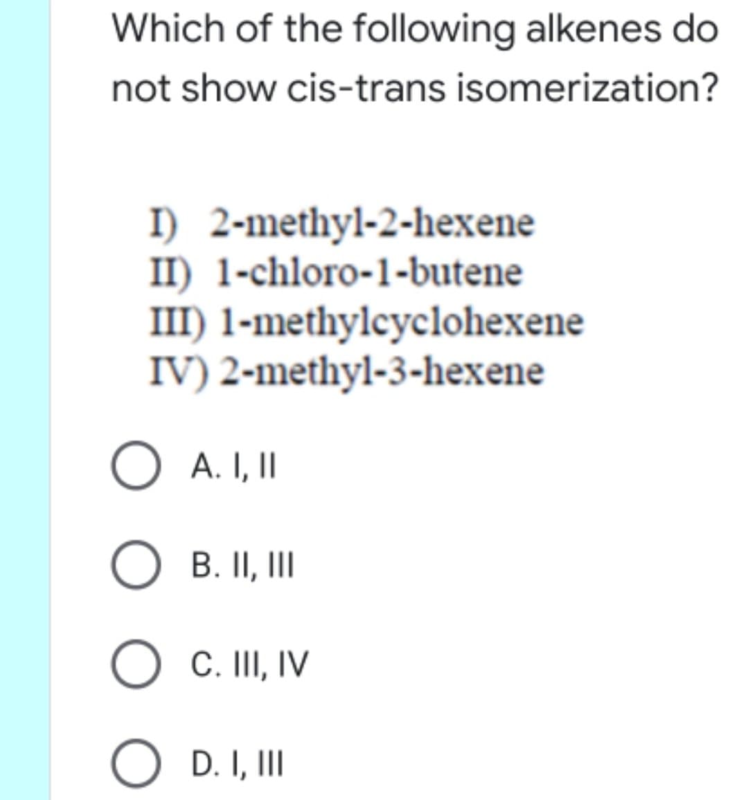 Which of the following alkenes do
not show cis-trans isomerization?
I) 2-methyl-2-hexene
II) 1-chloro-1-butene
III) 1-methylcyclohexene
IV) 2-methyl-3-hexene
O A. I,I
O B. II,II
C. III, IV
O D. I, II
