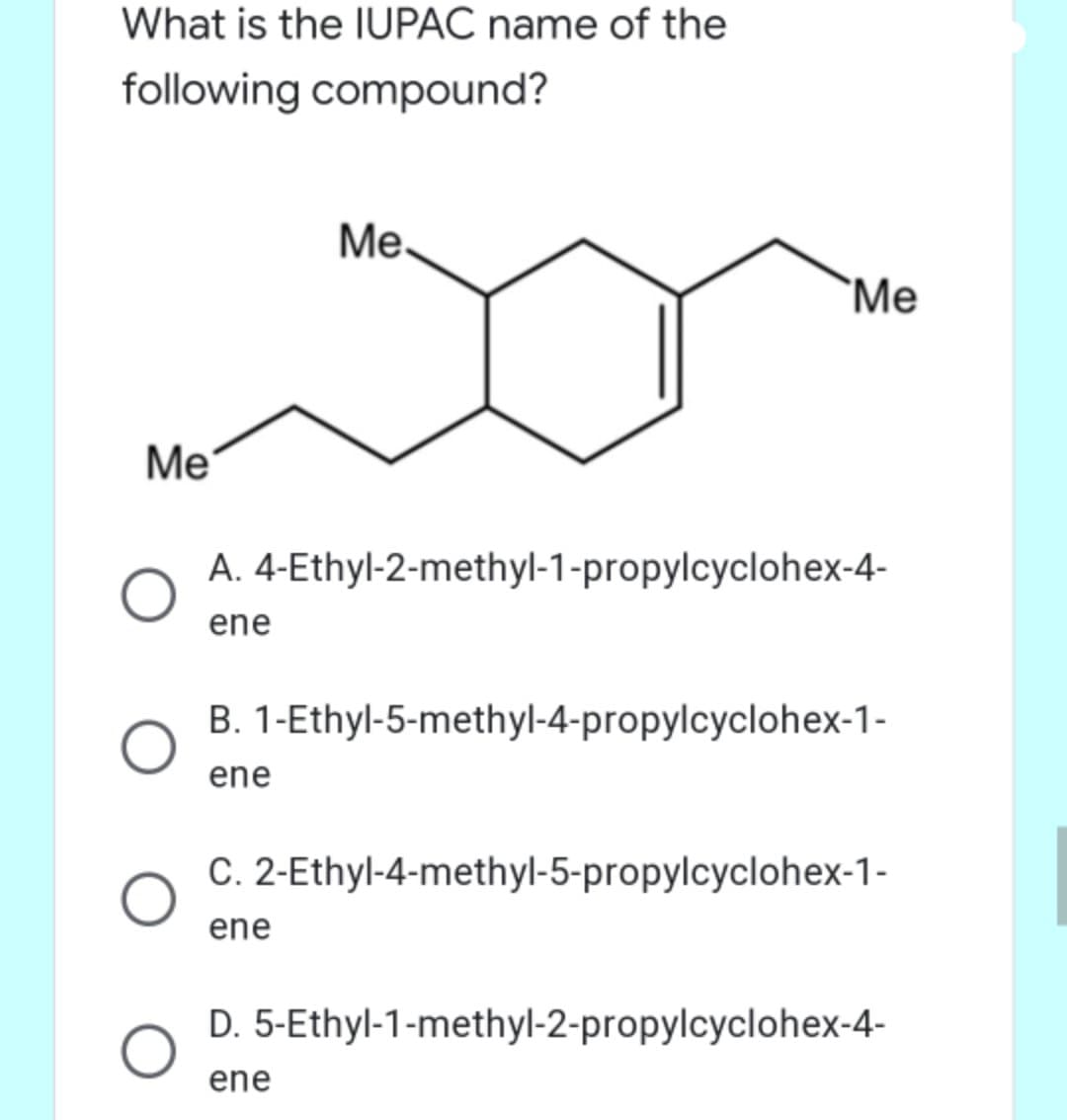 What is the IUPAC name of the
following compound?
Ме.
`Me
Me
A. 4-Ethyl-2-methyl-1-propylcyclohex-4-
ene
B. 1-Ethyl-5-methyl-4-propylcyclohex-1-
ene
C. 2-Ethyl-4-methyl-5-propylcyclohex-1-
ene
D. 5-Ethyl-1-methyl-2-propylcyclohex-4-
ene
