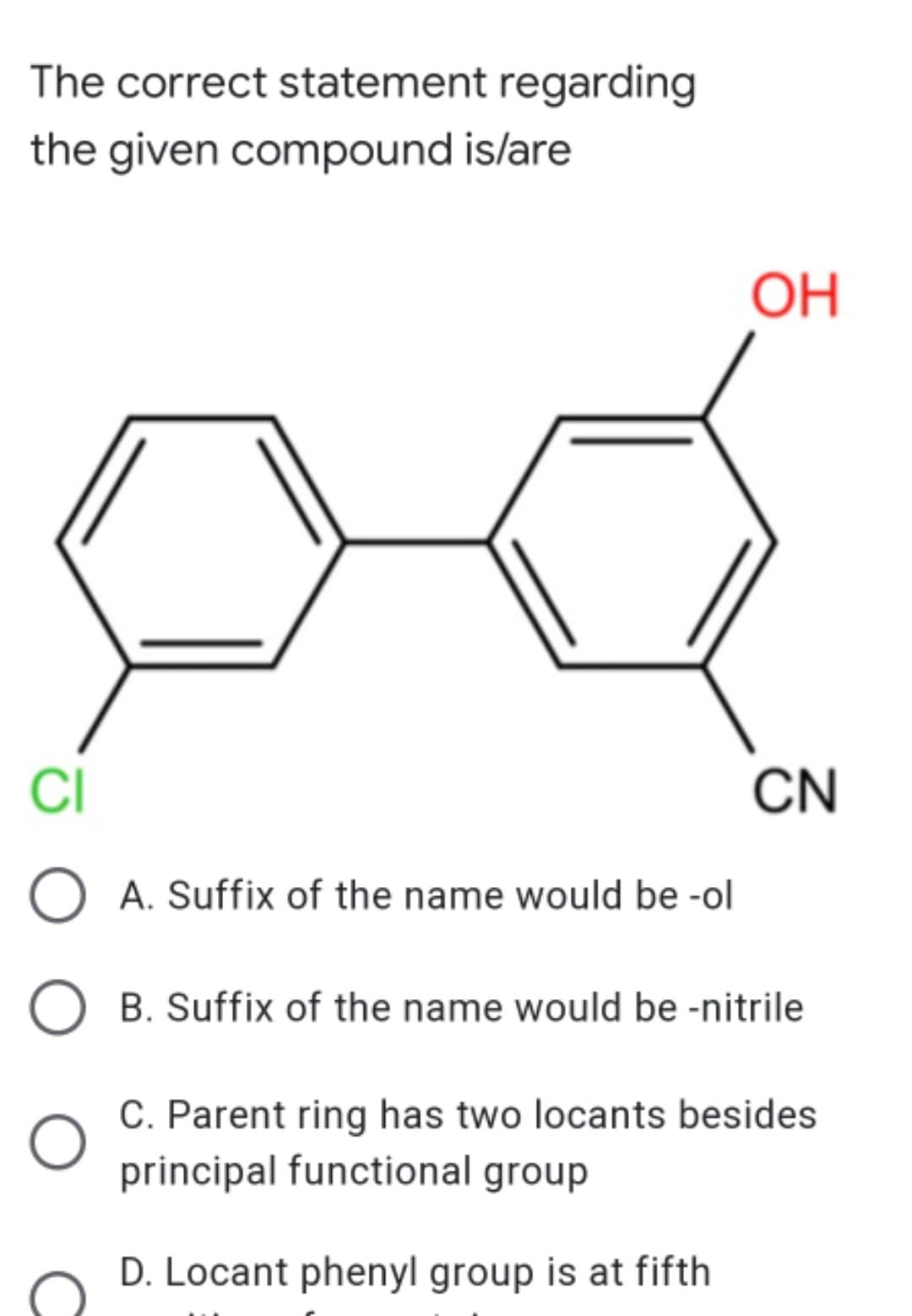 The correct statement regarding
the given compound is/are
ОН
CI
CN
O A. Suffix of the name would be -ol
O B. Suffix of the name would be -nitrile
C. Parent ring has two locants besides
principal functional group
D. Locant phenyl group is at fifth
