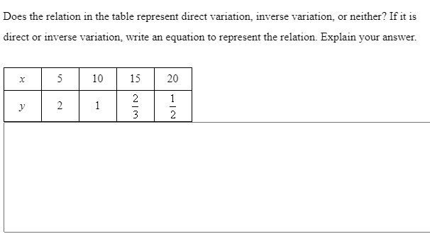 Does the relation in the table represent direct variation, inverse variation, or neither? If it is
direct or inverse variation, write an equation to represent the relation. Explain your answer.
5
10
15
20
1
1
3
2
