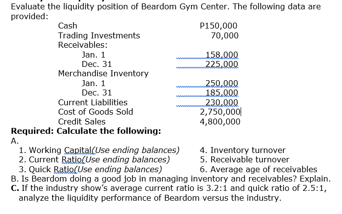 Evaluate the liquidity position of Beardom Gym Center. The following data are
provided:
Cash
P150,000
70,000
Trading Investments
Receivables:
Jan. 1
Dec. 31
Merchandise Inventory
158.000
225.000
Jan. 1
250.000
185.000
230.000
2,750,000|
4,800,000
Dec. 31
Current Liabilities
Cost of Goods Sold
Credit Sales
Required: Calculate the following:
А.
1. Working Capital(Use ending balances)
2. Current Ratio(Use ending balances)
3. Quick Ratio(Use ending balances)
B. Is Beardom doing a good job in managing inventory and receivables? Explain.
C. If the industry show's average current ratio is 3.2:1 and quick ratio of 2.5:1,
analyze the liquidity performance of Beardom versus the industry.
4. Inventory turnover
5. Receivable turnover
6. Average age of receivables
