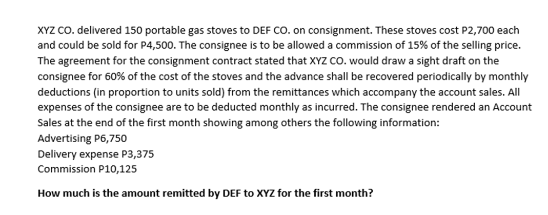 XYZ CO. delivered 150 portable gas stoves to DEF CO. on consignment. These stoves cost P2,700 each
and could be sold for P4,500. The consignee is to be allowed a commission of 15% of the selling price.
The agreement for the consignment contract stated that XYZ CO. would draw a sight draft on the
consignee for 60% of the cost of the stoves and the advance shall be recovered periodically by monthly
deductions (in proportion to units sold) from the remittances which accompany the account sales. All
expenses of the consignee are to be deducted monthly as incurred. The consignee rendered an Account
Sales at the end of the first month showing among others the following information:
Advertising P6,750
Delivery expense P3,375
Commission P10,125
How much is the amount remitted by DEF to XYZ for the first month?
