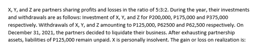 X, Y, and Z are partners sharing profits and losses in the ratio of 5:3:2. During the year, their investments
and withdrawals are as follows: Investment of X, Y, and Z for P200,000, P175,000 and P375,000
respectively. Withdrawals of X, Y, and Z amounting to P125,000, P62500 and P62,500 respectively. On
December 31, 2021, the partners decided to liquidate their business. After exhausting partnership
assets, liabilities of P125,000 remain unpaid. X is personally insolvent. The gain or loss on realization is:
