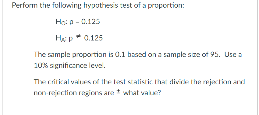 Perform the following hypothesis test of a proportion:
Ho: p = 0.125
HA: p
+ 0.125
The sample proportion is 0.1 based on a sample size of 95. Use a
10% significance level.
The critical values of the test statistic that divide the rejection and
non-rejection regions are + what value?
