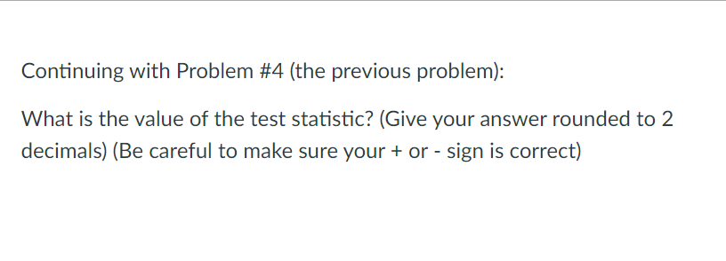 Continuing with Problem #4 (the previous problem):
What is the value of the test statistic? (Give your answer rounded to 2
decimals) (Be careful to make sure your + or - sign is correct)
