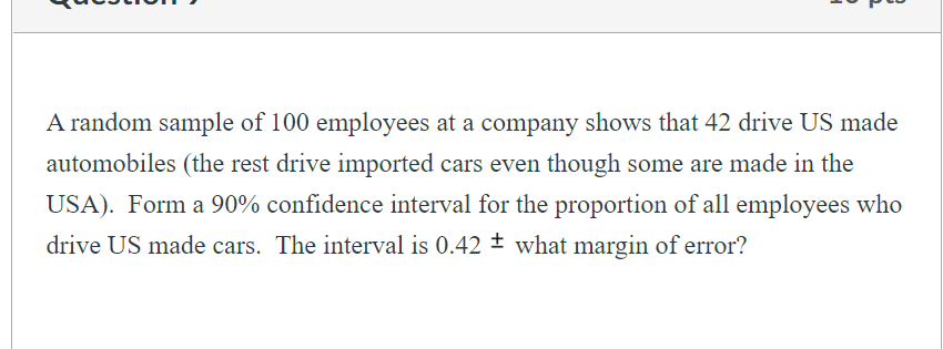 A random sample of 100 employees at a company shows that 42 drive US made
automobiles (the rest drive imported cars even though some are made in the
USA). Form a 90% confidence interval for the proportion of all employees who
drive US made cars. The interval is 0.42 + what margin of error?
