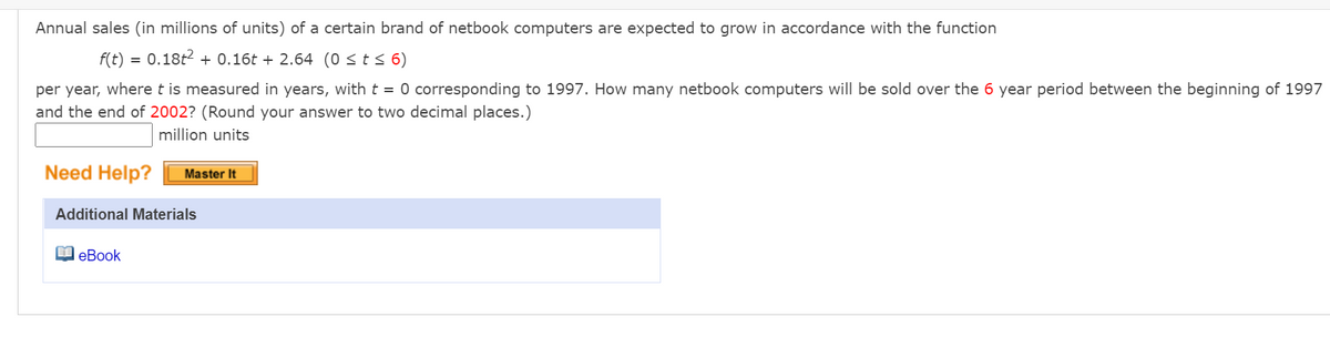 Annual sales (in millions of units) of a certain brand of netbook computers are expected to grow in accordance with the function
f(t) = 0.18t2 + 0.16t + 2.64 (0 <t s 6)
per year, where t is measured in years, with t = 0 corresponding to 1997. How many netbook computers will be sold over the 6 year period between the beginning of 1997
and the end of 2002? (Round your answer to two decimal places.)
million units
Need Help?
Master It
Additional Materials
I eBook
