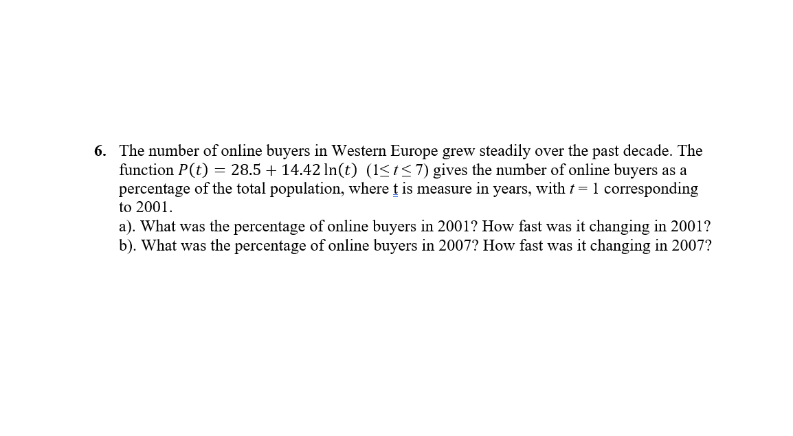 6. The number of online buyers in Western Europe grew steadily over the past decade. The
function P(t) = 28.5 + 14.42 In(t) (1<t<7) gives the number of online buyers as a
percentage of the total population, where t is measure in years, with t= 1 corresponding
to 2001.
a). What was the percentage of online buyers in 2001? How fast was it changing in 2001?
b). What was the percentage of online buyers in 2007? How fast was it changing in 2007?
