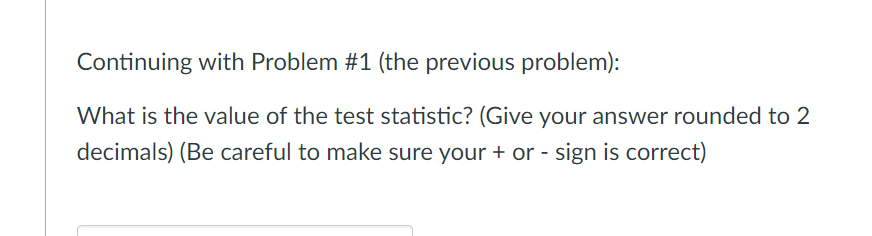 Continuing with Problem #1 (the previous problem):
What is the value of the test statistic? (Give your answer rounded to 2
decimals) (Be careful to make sure your + or - sign is correct)
