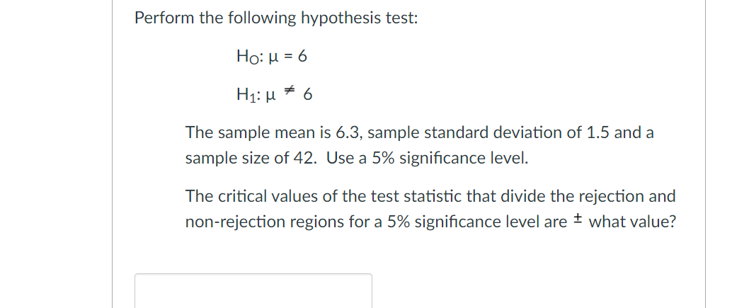 Perform the following hypothesis test:
Ho: µ = 6
H1: µ * 6
The sample mean is 6.3, sample standard deviation of 1.5 and a
sample size of 42. Use a 5% significance level.
The critical values of the test statistic that divide the rejection and
non-rejection regions for a 5% significance level are ± what value?
