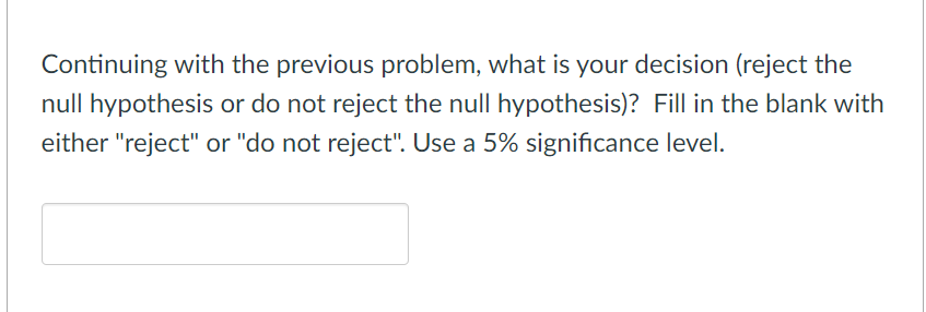 Continuing with the previous problem, what is your decision (reject the
null hypothesis or do not reject the null hypothesis)? Fill in the blank with
either "reject" or "do not reject". Use a 5% significance level.
