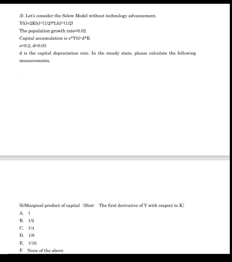 3). Let's consider the Solow Model without technology advancement.
Y(t)=2K(t)^(1/2)*L(t)^(1/2)
The population growth rate=0.02
Capital accumulation is s*Y(t)-d*K_
s=0.2, d=0.03
d is the capital depreciation rate. In the steady state, please calculate the following
measurements.
(b)Marginal product of capital (Hint: The first derivative of Y with respect to K)
А. 1
В. 1/2
С. 1/4
D. 1/8
E. 1/16
F. None of the above
