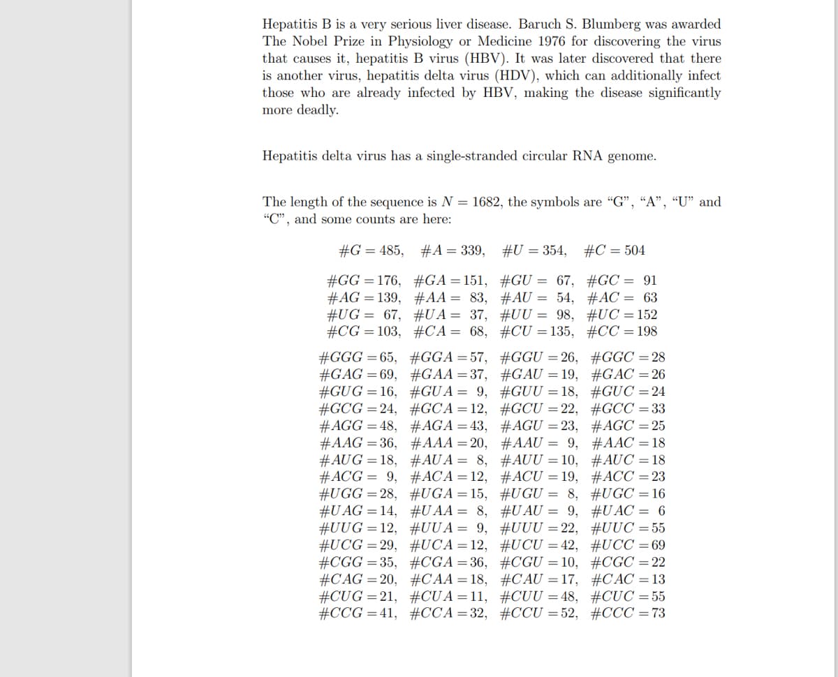 Hepatitis B is a very serious liver disease. Baruch S. Blumberg was awarded
The Nobel Prize in Physiology or Medicine 1976 for discovering the virus
that causes it, hepatitis B virus (HBV). It was later discovered that there
is another virus, hepatitis delta virus (HDV), which can additionally infect
those who are already infected by HBV, making the disease significantly
more deadly.
Hepatitis delta virus has a single-stranded circular RNA genome.
The length of the sequence is N = 1682, the symbols are "G", “A", “U" and
"C", and some counts are here:
#G = 485, #A = 339, #U = 354,
#C = 504
#GG = 176, #GA=151, #GU = 67, #GC = 91
#AG = 139, #AA = 83, #AU = 54, #AC = 63
#UG = 67, #UA= 37, #UU = 98, #UC = 152
#CG = 103, #CA= 68, #CU =135, #CC = 198
#GGG = 65, #GGA=57, #GGU =26, #GGC =28
#GAG =69, #GAA=37, #GAU = 19, #G AC = 26
#GUG =16, #GU A = 9, #GUU = 18, #GUC =24
#GCG =24, #GCA=12, #GCU =22, #GCC =33
#AGG = 48, #AGA=43, #AGU =23, #AGC =25
#AAG = 36, #AAA =20, #AAU = 9, #AAC =18
#AUG = 18, #AU A = 8, #AUU = 10, #AUC = 18
#ACG = 9, #ACA = 12, #ACU = 19, #ACC =23
#UGG =28, #UGA=15, #U GU = 8, #UGC = 16
#U AG =14, #U AA = 8, #U AU = 9, #U AC = 6
#UUG =12, #UUA= 9, #UUU =22, #UUC =55
#UCG=29, #UCA=12, #UCU = 42, #UCC =69
#CGG =35, #CGA=36, #CGU =10, #CGC =22
#CAG = 20, #CAA = 18, #CAU = 17, #C AC = 13
#CUG =21, #CU A =11, #CUU = 48, #CỤC =55
#CCG = 41, #CCA=32, #CCU =52, #CCC =73
