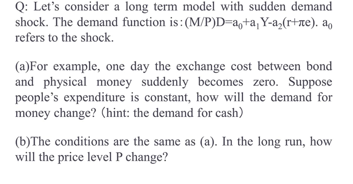 **Long Term Model with Sudden Demand Shock**

**Question:**
Consider a long-term model with a sudden demand shock. The demand function is defined as:
\[
\frac{(M/P)}{D} = a_0 + a_1Y - a_2(r + \pi^e)
\]
where \( a_0 \) refers to the shock.

**Part (a):**
For example, one day the exchange cost between bond and physical money suddenly becomes zero. Suppose people's expenditure remains constant. How will the demand for money change? (Hint: consider the demand for cash)

**Part (b):**
The conditions are the same as in part (a). In the long run, how will the price level \(P\) change?