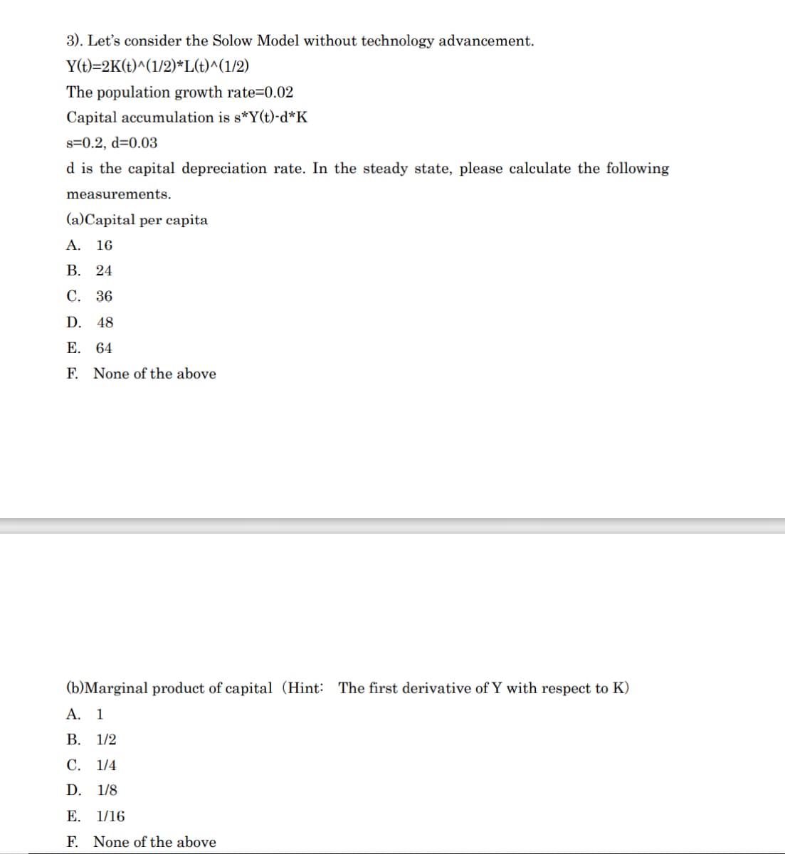 3). Let's consider the Solow Model without technology advancement.
Y(t)=2K(t)^(1/2)*L(t)^(1/2)
The population growth rate=0.02
Capital accumulation is s*Y(t)-d*K
s=0.2, d=0.03
d is the capital depreciation rate. In the steady state, please calculate the following
measurements.
(a)Capital per capita
A. 16
В. 24
С. 36
D. 48
Е. 64
F.
None of the above
(b)Marginal product of capital (Hint: The first derivative of Y with respect to K)
А. 1
В. 1/2
С. 1/4
D. 1/8
E. 1/16
F. None of the above
