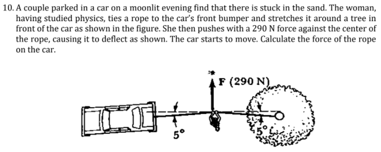 10. A couple parked in a car on a moonlit evening find that there is stuck in the sand. The woman,
having studied physics, ties a rope to the car's front bumper and stretches it around a tree in
front of the car as shown in the figure. She then pushes with a 290 N force against the center of
the rope, causing it to deflect as shown. The car starts to move. Calculate the force of the rope
on the car.
F (290 N)
5°
