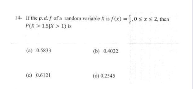 14- If the p. d. f of a random variable X is f(x) = 1,0 ≤ x ≤ 2, then
P(X> 1.5|X> 1) is
(a) 0.5833
(c) 0.6121
(b) 0.4022
(d) 0.2545