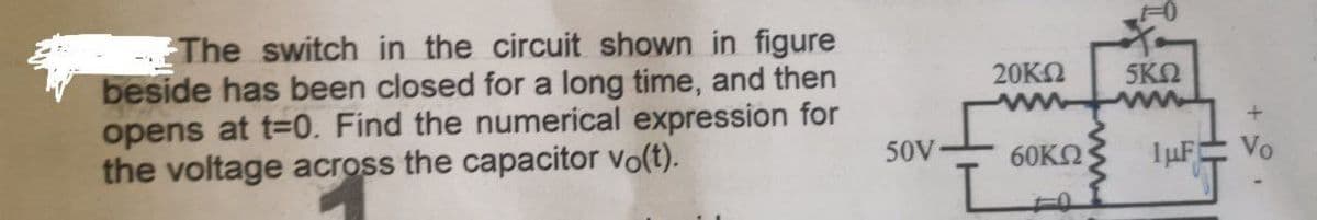 The switch in the circuit shown in figure
beside has been closed for a long time, and then
opens at t=0. Find the numerical expression for
the voltage across the capacitor vo(t).
50V-
20ΚΩ 5KM
60ΚΩ
1μF
+
Vo