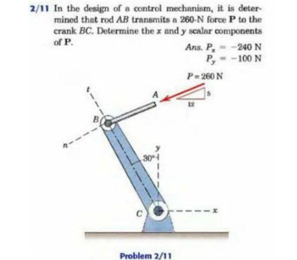 2/11 In the design of a control mechanism, it is deter-
mined that rod AB transmits a 260-N force P to the
crank BC. Determine the x and y scalar components
of P.
Ans. P,
= -240 N
Py
-100 N
P-260 N
12
304
Problem 2/11
