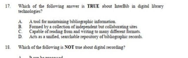 17. Which of the following answer is TRUE about InterBib in digital library
technologies?
A A tool for maintaining bibliographic information.
B. Formed by a collection of independent but collaborating sites
C. Capable of reading from and writing to many different formats.
D. Acts as a unified, searchable repository of bibliographic records.
18.
Which of the following is NOT true about digital recording?
Te ean be pre
