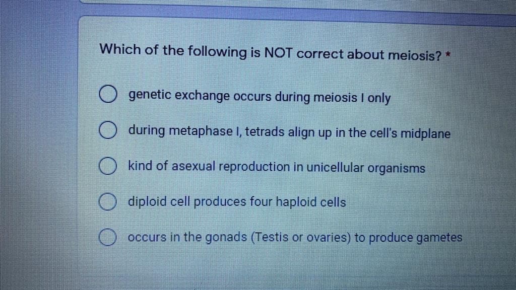 Which of the following is NOT correct about meiosis? *
genetic exchange occurs during meiosis I only
during metaphase I, tetrads align up in the cell's midplane
kind of asexual reproduction in unicellular organisms
diploid cell produces four haploid cells
occurs in the gonads (Testis or ovaries) to produce gametes
