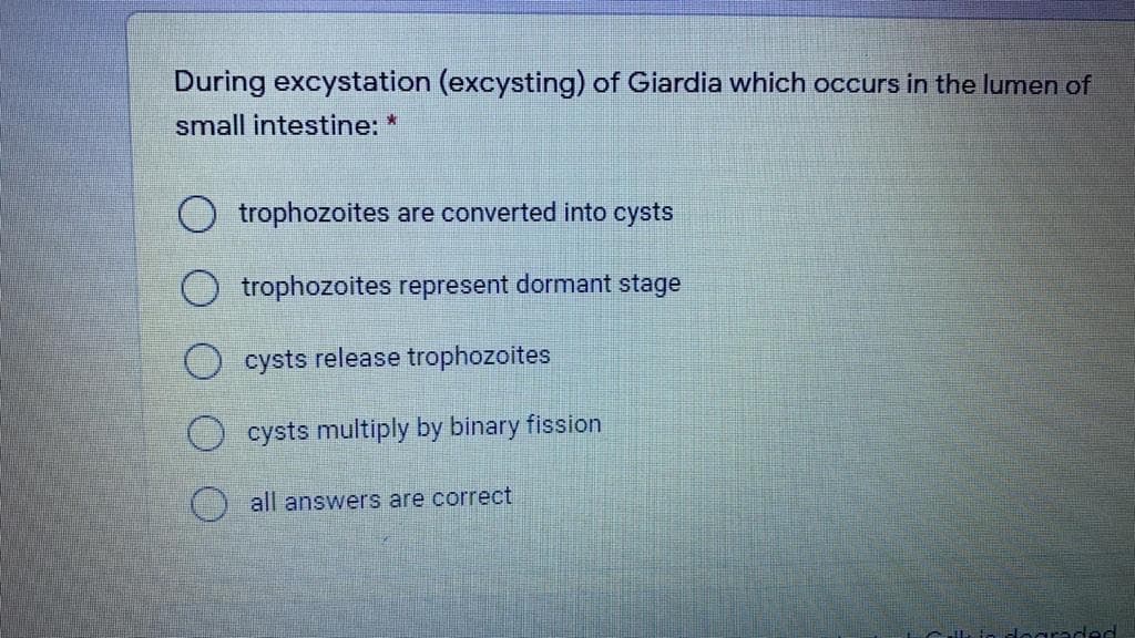 During excystation (excysting) of Giardia which occurs in the lumen of
small intestine: *
trophozoites are converted into cysts
O trophozoites represent dormant stage
O cysts release trophozoites
cysts multiply by binary fission
all answers are correct
Hoaraded
