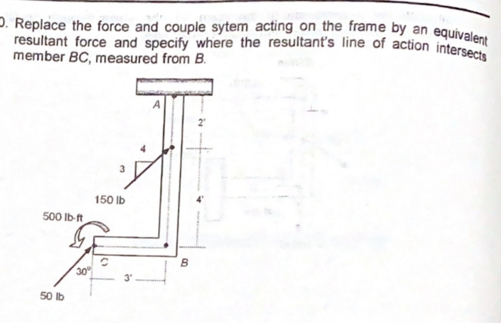 D. Replace the force and couple sytem acting on the frame by an equivalent
resultant force and specify where the resultant's line of action intersects
member BC, measured from B.
150 lb
500 Ib-ft
B
30
3'
50 lb
