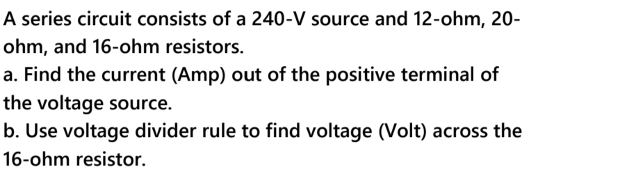 A series circuit consists of a 240-V source and 12-ohm, 20-
ohm, and 16-ohm resistors.
a. Find the current (Amp) out of the positive terminal of
the voltage source.
b. Use voltage divider rule to find voltage (Volt) across the
16-ohm resistor.
