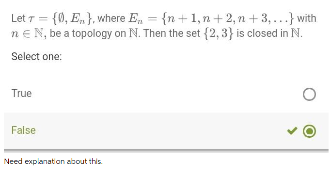 {0, En}, where En = {n +1,n + 2, n + 3,...} with
n e N, be a topology on N. Then the set {2, 3} is closed in N.
Let T
Select one:
True
False
Need explanation about this.
