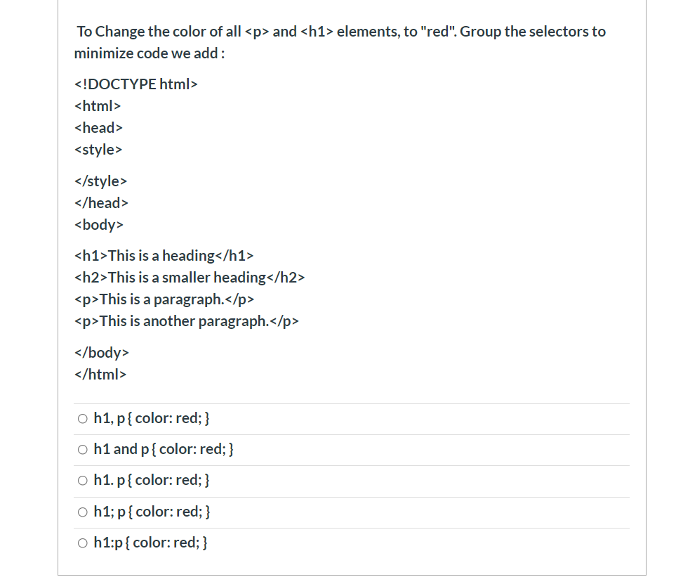 To Change the color of all <p> and <h1> elements, to "red". Group the selectors to
minimize code we add:
<!DOCTYPE html>
<html>
<head>
<style>
</style>
</head>
<body>
<h1>This is a heading</h1>
<h2>This is a smaller heading</h2>
<p>This is a paragraph.</p>
<p>This is another paragraph.</p>
</body>
</html>
o h1, p{ color: red; }
o h1 and p{ color: red; }
o h1. p{ color: red; }
o h1; p{ color: red; }
o h1:p{ color: red; }
