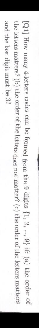 [Q1] How many 4-letters codes can be formed from the 9 digits {1, 2, ., 9} if: (a) the order of
the letters matters? (b) the order of the letters does not matter? (c) the order of the letters matters
and the last digit must be 3?
