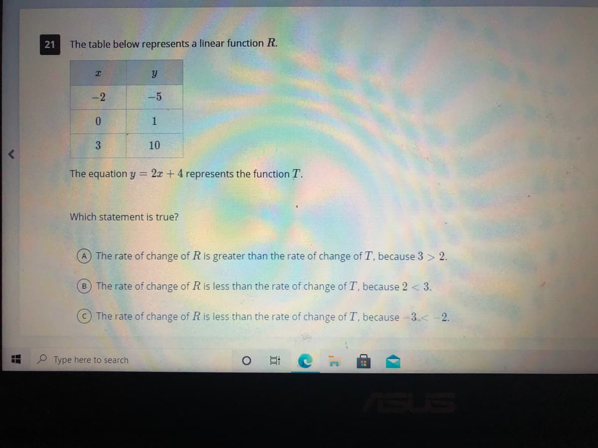 21
The table below represents a linear function R.
-2
-5
0.
3.
10
The equation y = 2x + 4 represents the function T.
Which statement is true?
A The rate of change of R is greater than the rate of change of T, because 3 > 2.
B The rate of change of R is less than the rate of change of T, because 2 < 3.
CThe rate of change of R is less than the rate of change of T, because 3<-2.
P Type here to search
