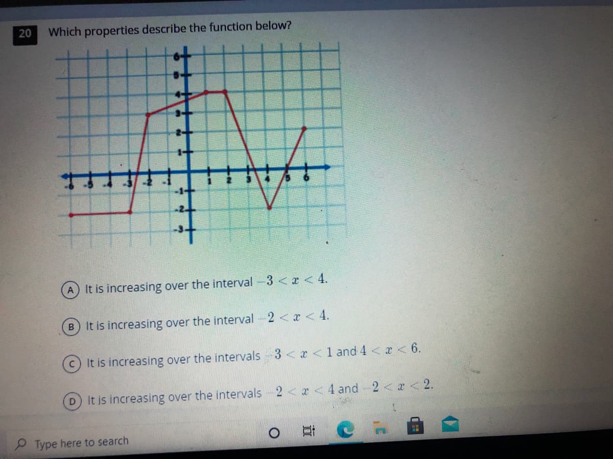 20
Which properties describe the function below?
-1-
-2
to
A It is increasing over the interval -3 < x <4.
B It is increasing over the interval-2<x < 4.
It is increasing over the intervals 3<x <1 and 4 < x < 6.
D.
It is increasing over the intervals 2<x <4 and 2<x < 2.
P Type here to search
