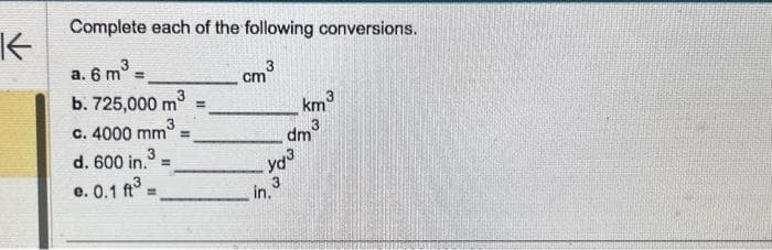 K
Complete each of the following conversions.
3
a. 6 m =
b. 725,000 m³
3
c. 4000 mm
3
d. 600 in. =
e. 0.1 ft³ =
=
cm ³
yd³
شاسی ساله
3
3
dm
in.
km
3