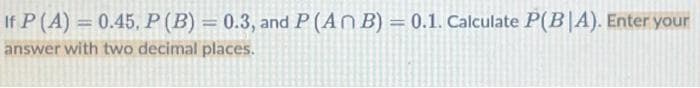 If P (A) = 0.45, P (B) = 0.3, and P (An B) = 0.1. Calculate P(BIA). Enter your
answer with two decimal places.