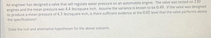 An engineer has designed a valve that will regulate water pressure on an automobile engine. The valve was tested on 130
engines and the mean pressure was 4.4 lbs/square inch. Assume the variance is known to be 0.49. If the valve was designed
to produce a mean pressure of 4.3 lbs/square inch, is there sufficient evidence at the 0.02 level that the valve performs above
the specifications?
State the null and alternative hypotheses for the above scenario.
