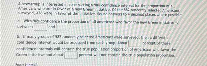 A newsgroup is interested in constructing a 90 % confidence interval for the proportion of all
Americans who are in favor of a new Green initiative. Of the 582 randomly selected Americans
surveyed, 426 were in favor of the initiative. Round answers to 4 decimal places where possible.
a. With 90% confidence the proportion of all Americans who favor the new Green initiative is
between
and
b. If many groups of 582 randomly selected Americans were surveyed, then a different
confidence interval would be produced from each group. About percent of these
confidence intervals will contain the true population proportion of Americans who favor the
Green initiative and about
percent will not contain the true population proportion.
Hint: Hints