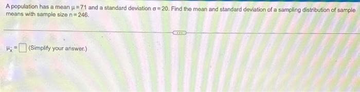 A population has a mean u=71 and a standard deviation a=20. Find the mean and standard deviation of a sampling distribution of sample
means with sample size n = 246.
(Simplify your answer.)