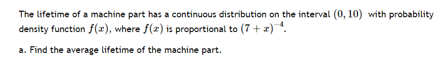 The lifetime of a machine part has a continuous distribution on the interval (0, 10) with probability
density function f(x), where f(x) is proportional to (7 + x)¯4.
a. Find the average lifetime of the machine part.