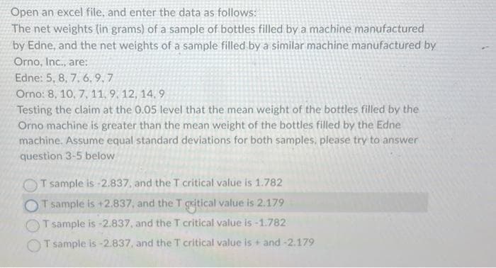 Open an excel file, and enter the data as follows:
The net weights (in grams) of a sample of bottles filled by a machine manufactured
by Edne, and the net weights of a sample filled by a similar machine manufactured by
Orno, Inc., are:
Edne: 5, 8, 7, 6.9.7
Orno: 8, 10, 7, 11, 9, 12, 14.9
Testing the claim at the 0.05 level that the mean weight of the bottles filled by the
Orno machine is greater than the mean weight of the bottles filled by the Edne
machine. Assume equal standard deviations for both samples, please try to answer
question 3-5 below
T sample is -2.837, and the T critical value is 1.782
T sample is +2.837, and the T qritical value is 2.179
T sample is -2.837, and the T critical value is -1.782
T sample is -2.837, and the T critical value is + and -2.179