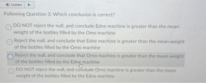 4 Listen
Following Question 3: Which conclusion is correct?
DO NOT reject the null, and conclude Edne machine is greater than the mean
weight of the bottles filled by the Omo machine
Reject the null, and conclude that Edne machine is greater than the mean weight
of the bottles filled by the Orno machine
Reject the null, and conclude that Orno machine is greater than the mean weight
of the bottles filled by the Edng machine
DO NOT reject the null, and conclude Orno machine is greater than the mean
weight of the bottles filled by the Edne machine