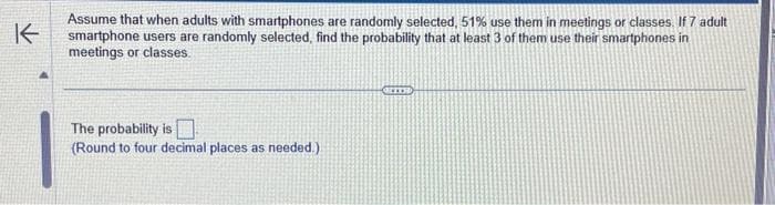 K
Assume that when adults with smartphones are randomly selected, 51% use them in meetings or classes. If 7 adult
smartphone users are randomly selected, find the probability that at least 3 of them use their smartphones in
meetings or classes.
The probability is
(Round to four decimal places as needed.)