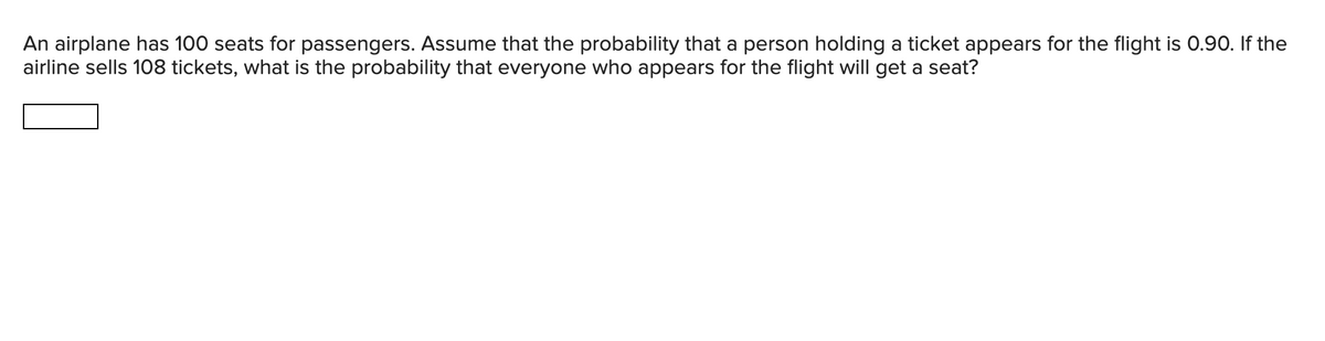 An airplane has 100 seats for passengers. Assume that the probability that a person holding a ticket appears for the flight is 0.90. If the
airline sells 108 tickets, what is the probability that everyone who appears for the flight will get a seat?