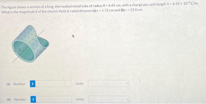 The figure shows a section of a long, thin-walled metal tube of radius R = 4.45 cm, with a charge per unit length λ =4.55 x 108 C/m.
What is the magnitude E of the electric field at radial distance (a) r-1.72 cm and (b) r= 12.0 cm.
(a) Number
(b) Number i
Units
Units