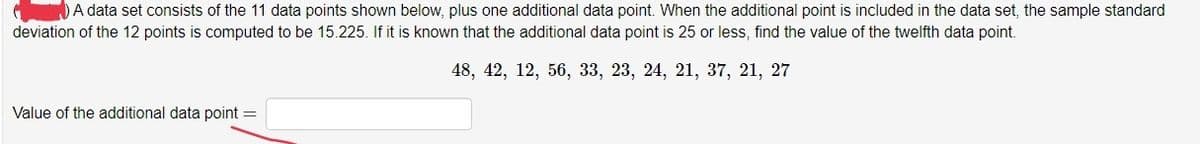 A data set consists of the 11 data points shown below, plus one additional data point. When the additional point is included in the data set, the sample standard
deviation of the 12 points is computed to be 15.225. If it is known that the additional data point is 25 or less, find the value of the twelfth data point.
48, 42, 12, 56, 33, 23, 24, 21, 37, 21, 27
Value of the additional data point =