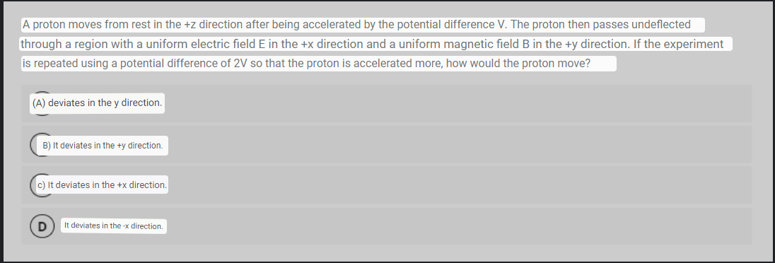 A proton moves from rest in the +z direction after being accelerated by the potential difference V. The proton then passes undeflected
through a region with a uniform electric field E in the +x direction and a uniform magnetic field B in the +y direction. If the experiment
is repeated using a potential difference of 2V so that the proton is accelerated more, how would the proton move?
(A) deviates in the y direction.
B) It deviates in the +y direction.
c) It deviates in the +x direction.
D
It deviates in the-x direction.