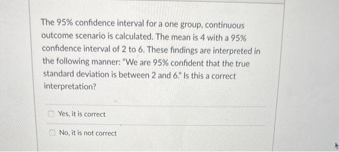 The 95% confidence interval for a one group, continuous
outcome scenario is calculated. The mean is 4 with a 95%
confidence interval of 2 to 6. These findings are interpreted in
the following manner: "We are 95% confident that the true
standard deviation is between 2 and 6." Is this a correct
interpretation?
Yes, it is correct
No, it is not correct